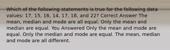 Which of the following statements is true for the following data values: 17, 15, 16, 14, 17, 18, and 22? Correct Answer The <a href='https://www.questionai.com/knowledge/kkICB6HCQ2-mean-median-and-mode' class='anchor-knowledge'>mean, median and mode</a> are all equal. Only the mean and median are equal. You Answered Only the mean and mode are equal. Only the median and mode are equal. The mean, median and mode are all different.