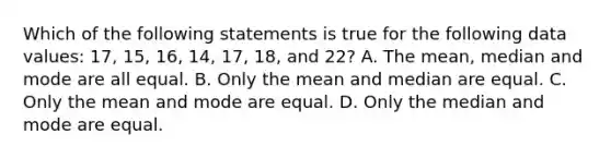 Which of the following statements is true for the following data values: 17, 15, 16, 14, 17, 18, and 22? A. The mean, median and mode are all equal. B. Only the mean and median are equal. C. Only the mean and mode are equal. D. Only the median and mode are equal.