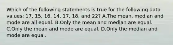 Which of the following statements is true for the following data values: 17, 15, 16, 14, 17, 18, and 22? A.The <a href='https://www.questionai.com/knowledge/kkICB6HCQ2-mean-median-and-mode' class='anchor-knowledge'>mean, median and mode</a> are all equal. B.Only the mean and median are equal. C.Only the mean and mode are equal. D.Only the median and mode are equal.