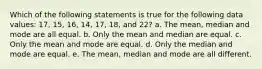 Which of the following statements is true for the following data values: 17, 15, 16, 14, 17, 18, and 22? a. The mean, median and mode are all equal. b. Only the mean and median are equal. c. Only the mean and mode are equal. d. Only the median and mode are equal. e. The mean, median and mode are all different.