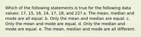 Which of the following statements is true for the following data values: 17, 15, 16, 14, 17, 18, and 22? a. The mean, median and mode are all equal. b. Only the mean and median are equal. c. Only the mean and mode are equal. d. Only the median and mode are equal. e. The mean, median and mode are all different.