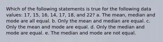 Which of the following statements is true for the following data values: 17, 15, 16, 14, 17, 18, and 22? a. The <a href='https://www.questionai.com/knowledge/kkICB6HCQ2-mean-median-and-mode' class='anchor-knowledge'>mean, median and mode</a> are all equal. b. Only the mean and median are equal. c. Only the mean and mode are equal. d. Only the median and mode are equal. e. The median and mode are not equal.