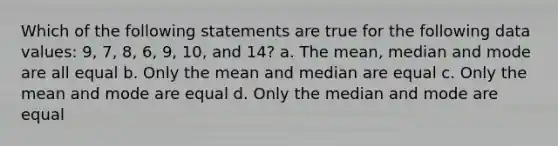 Which of the following statements are true for the following data values: 9, 7, 8, 6, 9, 10, and 14? a. The mean, median and mode are all equal b. Only the mean and median are equal c. Only the mean and mode are equal d. Only the median and mode are equal