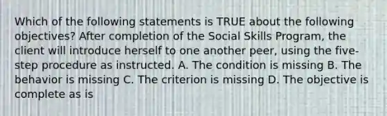 Which of the following statements is TRUE about the following objectives? After completion of the Social Skills Program, the client will introduce herself to one another peer, using the five-step procedure as instructed. A. The condition is missing B. The behavior is missing C. The criterion is missing D. The objective is complete as is