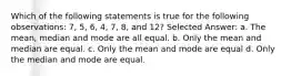 Which of the following statements is true for the following observations: 7, 5, 6, 4, 7, 8, and 12? Selected Answer: a. The mean, median and mode are all equal. b. Only the mean and median are equal. c. Only the mean and mode are equal d. Only the median and mode are equal.