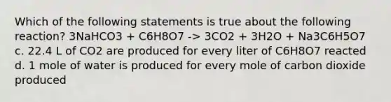 Which of the following statements is true about the following reaction? 3NaHCO3 + C6H8O7 -> 3CO2 + 3H2O + Na3C6H5O7 c. 22.4 L of CO2 are produced for every liter of C6H8O7 reacted d. 1 mole of water is produced for every mole of carbon dioxide produced