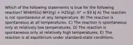 Which of the following statements is true for the following reaction? NH4HS(s) NH3(g) + H2S(g); H° = 93 kJ A) The reaction is not spontaneous at any temperature. B) The reaction is spontaneous at all temperatures. C) The reaction is spontaneous only at relatively low temperatures. D) The reaction is spontaneous only at relatively high temperatures. E) The reaction is at equilibrium under standard-state conditions.