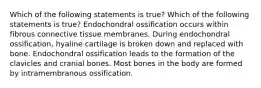 Which of the following statements is true? Which of the following statements is true? Endochondral ossification occurs within fibrous connective tissue membranes. During endochondral ossification, hyaline cartilage is broken down and replaced with bone. Endochondral ossification leads to the formation of the clavicles and cranial bones. Most bones in the body are formed by intramembranous ossification.