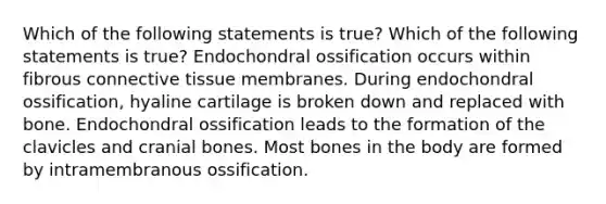 Which of the following statements is true? Which of the following statements is true? Endochondral ossification occurs within fibrous connective tissue membranes. During endochondral ossification, hyaline cartilage is broken down and replaced with bone. Endochondral ossification leads to the formation of the clavicles and cranial bones. Most bones in the body are formed by intramembranous ossification.