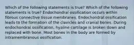 Which of the following statements is true? Which of the following statements is true? Endochondral ossification occurs within fibrous connective tissue membranes. Endochondral ossification leads to the formation of the clavicles and cranial bones. During endochondral ossification, hyaline cartilage is broken down and replaced with bone. Most bones in the body are formed by intramembranous ossification.