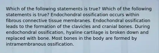 Which of the following statements is true? Which of the following statements is true? Endochondral ossification occurs within fibrous connective tissue membranes. Endochondral ossification leads to the formation of the clavicles and cranial bones. During endochondral ossification, hyaline cartilage is broken down and replaced with bone. Most bones in the body are formed by intramembranous ossification.