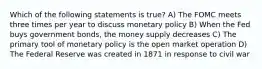 Which of the following statements is true? A) The FOMC meets three times per year to discuss monetary policy B) When the Fed buys government bonds, the money supply decreases C) The primary tool of monetary policy is the open market operation D) The Federal Reserve was created in 1871 in response to civil war