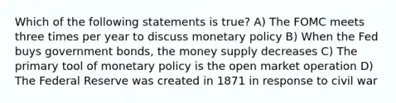 Which of the following statements is true? A) The FOMC meets three times per year to discuss monetary policy B) When the Fed buys government bonds, the money supply decreases C) The primary tool of monetary policy is the open market operation D) The Federal Reserve was created in 1871 in response to civil war