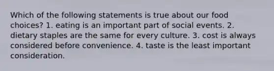 Which of the following statements is true about our food choices? 1. eating is an important part of social events. 2. dietary staples are the same for every culture. 3. cost is always considered before convenience. 4. taste is the least important consideration.