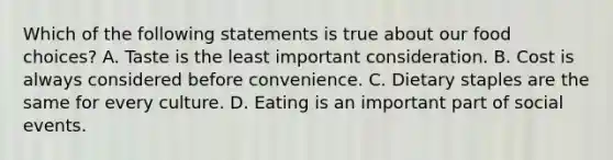 Which of the following statements is true about our food choices? A. Taste is the least important consideration. B. Cost is always considered before convenience. C. Dietary staples are the same for every culture. D. Eating is an important part of social events.