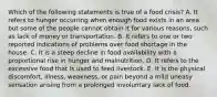 Which of the following statements is true of a food crisis? A. It refers to hunger occurring when enough food exists in an area but some of the people cannot obtain it for various reasons, such as lack of money or transportation. B. It refers to one or two reported indications of problems over food shortage in the house. C. It is a steep decline in food availability with a proportional rise in hunger and malnutrition. D. It refers to the excessive food that is used to feed livestock. E. It is the physical discomfort, illness, weakness, or pain beyond a mild uneasy sensation arising from a prolonged involuntary lack of food.