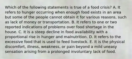 Which of the following statements is true of a food crisis? A. It refers to hunger occurring when enough food exists in an area but some of the people cannot obtain it for various reasons, such as lack of money or transportation. B. It refers to one or two reported indications of problems over food shortage in the house. C. It is a steep decline in food availability with a proportional rise in hunger and malnutrition. D. It refers to the excessive food that is used to feed livestock. E. It is the physical discomfort, illness, weakness, or pain beyond a mild uneasy sensation arising from a prolonged involuntary lack of food.