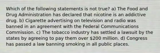 Which of the following statements is not true? a) The Food and Drug Administration has declared that nicotine is an addictive drug. b) Cigarette advertising on television and radio was banned in an agreement with the Federal Communications Commission. c) The tobacco industry has settled a lawsuit by the states by agreeing to pay them over 200 million. d) Congress has passed a law banning smoking in all public places.