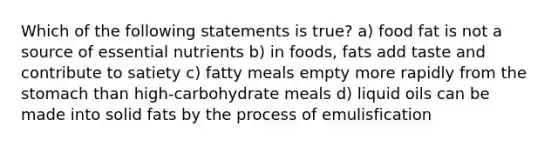 Which of the following statements is true? a) food fat is not a source of essential nutrients b) in foods, fats add taste and contribute to satiety c) fatty meals empty more rapidly from the stomach than high-carbohydrate meals d) liquid oils can be made into solid fats by the process of emulisfication