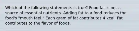 Which of the following statements is true? Food fat is not a source of essential nutrients. Adding fat to a food reduces the food's "mouth feel." Each gram of fat contributes 4 kcal. Fat contributes to the flavor of foods.