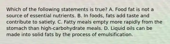 Which of the following statements is true? A. Food fat is not a source of essential nutrients. B. In foods, fats add taste and contribute to satiety. C. Fatty meals empty more rapidly from the stomach than high-carbohydrate meals. D. Liquid oils can be made into solid fats by the process of emulsification.