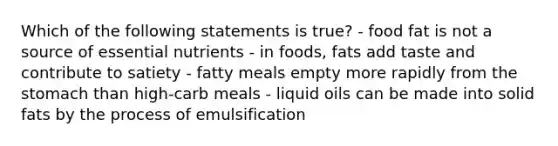 Which of the following statements is true? - food fat is not a source of essential nutrients - in foods, fats add taste and contribute to satiety - fatty meals empty more rapidly from <a href='https://www.questionai.com/knowledge/kLccSGjkt8-the-stomach' class='anchor-knowledge'>the stomach</a> than high-carb meals - liquid oils can be made into solid fats by the process of emulsification