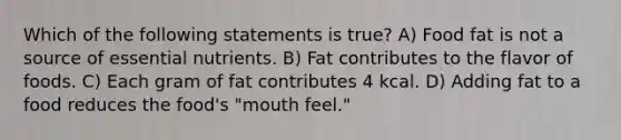 Which of the following statements is true? A) Food fat is not a source of essential nutrients. B) Fat contributes to the flavor of foods. C) Each gram of fat contributes 4 kcal. D) Adding fat to a food reduces the food's "mouth feel."