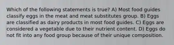 Which of the following statements is true? A) Most food guides classify eggs in the meat and meat substitutes group. B) Eggs are classified as dairy products in most food guides. C) Eggs are considered a vegetable due to their nutrient content. D) Eggs do not fit into any food group because of their unique composition.