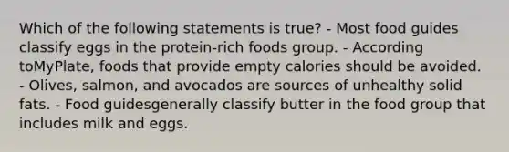 Which of the following statements is true? - Most food guides classify eggs in the protein-rich foods group. - According toMyPlate, foods that provide empty calories should be avoided. - Olives, salmon, and avocados are sources of unhealthy solid fats. - Food guidesgenerally classify butter in the food group that includes milk and eggs.