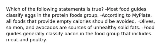 Which of the following statements is true? -Most food guides classify eggs in the protein foods group. -According to MyPlate, all foods that provide empty calories should be avoided. -Olives, salmon, and avocados are sources of unhealthy solid fats. -Food guides generally classify bacon in the food group that includes meat and poultry.