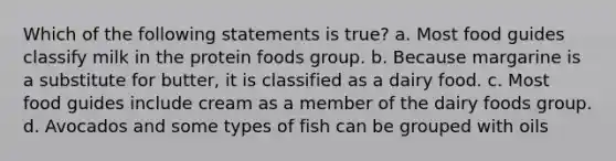 Which of the following statements is true? a. Most food guides classify milk in the protein foods group. b. Because margarine is a substitute for butter, it is classified as a dairy food. c. Most food guides include cream as a member of the dairy foods group. d. Avocados and some types of fish can be grouped with oils