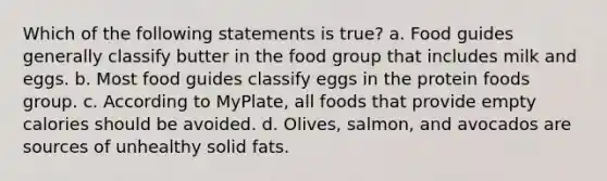 Which of the following statements is true? a. Food guides generally classify butter in the food group that includes milk and eggs. b. Most food guides classify eggs in the protein foods group. c. According to MyPlate, all foods that provide empty calories should be avoided. d. Olives, salmon, and avocados are sources of unhealthy solid fats.