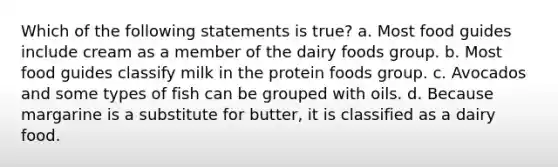 Which of the following statements is true? a. Most food guides include cream as a member of the dairy foods group. b. Most food guides classify milk in the protein foods group. c. Avocados and some types of fish can be grouped with oils. d. Because margarine is a substitute for butter, it is classified as a dairy food.