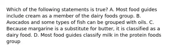 Which of the following statements is true? A. Most food guides include cream as a member of the dairy foods group. B. Avocados and some types of fish can be grouped with oils. C. Because margarine is a substitute for butter, it is classified as a dairy food. D. Most food guides classify milk in the protein foods group