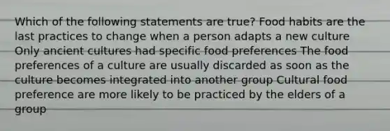 Which of the following statements are true? Food habits are the last practices to change when a person adapts a new culture Only ancient cultures had specific food preferences The food preferences of a culture are usually discarded as soon as the culture becomes integrated into another group Cultural food preference are more likely to be practiced by the elders of a group