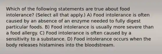 Which of the following statements are true about food intolerance? (Select all that apply.) A) Food intolerance is often caused by an absence of an enzyme needed to fully digest particular foods. B) Food intolerance is usually more severe than a food allergy. C) Food intolerance is often caused by a sensitivity to a substance. D) Food intolerance occurs when the body releases histamines into the bloodstream.