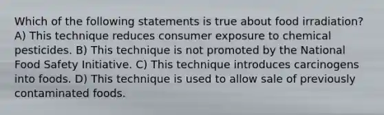 Which of the following statements is true about food irradiation? A) This technique reduces consumer exposure to chemical pesticides. B) This technique is not promoted by the National Food Safety Initiative. C) This technique introduces carcinogens into foods. D) This technique is used to allow sale of previously contaminated foods.