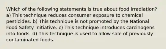 Which of the following statements is true about food irradiation? a) This technique reduces consumer exposure to chemical pesticides. b) This technique is not promoted by the National Food Safety Initiative. c) This technique introduces carcinogens into foods. d) This technique is used to allow sale of previously contaminated foods.