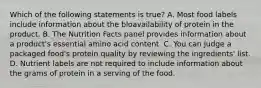 Which of the following statements is true? A. Most food labels include information about the bloavailability of protein in the product. B. The Nutrition Facts panel provides information about a product's essential amino acid content. C. You can judge a packaged food's protein quality by reviewing the ingredients' list. D. Nutrient labels are not required to include information about the grams of protein in a serving of the food.