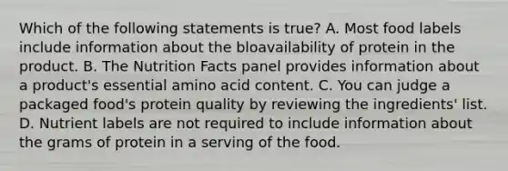 Which of the following statements is true? A. Most food labels include information about the bloavailability of protein in the product. B. The Nutrition Facts panel provides information about a product's essential amino acid content. C. You can judge a packaged food's protein quality by reviewing the ingredients' list. D. Nutrient labels are not required to include information about the grams of protein in a serving of the food.