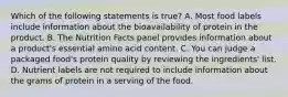 Which of the following statements is true? A. Most food labels include information about the bioavailability of protein in the product. B. The Nutrition Facts panel provides information about a product's essential amino acid content. C. You can judge a packaged food's protein quality by reviewing the ingredients' list. D. Nutrient labels are not required to include information about the grams of protein in a serving of the food.