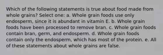 Which of the following statements is true about food made from whole grains? Select one: a. Whole grain foods use only endosperm, since it is abundant in vitamin E. b. Whole grain foods have been processed to remove bran. c. Whole grain foods contain bran, germ, and endosperm. d. Whole grain foods contain only the endosperm, which has most of the protein. e. All of these statements about whole grains are false.