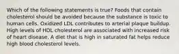 Which of the following statements is true? Foods that contain cholesterol should be avoided because the substance is toxic to human cells. Oxidized LDL contributes to arterial plaque buildup. High levels of HDL cholesterol are associated with increased risk of heart disease. A diet that is high in saturated fat helps reduce high blood cholesterol levels.