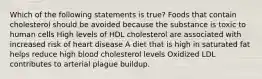 Which of the following statements is true? Foods that contain cholesterol should be avoided because the substance is toxic to human cells High levels of HDL cholesterol are associated with increased risk of heart disease A diet that is high in saturated fat helps reduce high blood cholesterol levels Oxidized LDL contributes to arterial plague buildup.