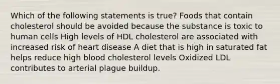 Which of the following statements is true? Foods that contain cholesterol should be avoided because the substance is toxic to human cells High levels of HDL cholesterol are associated with increased risk of heart disease A diet that is high in saturated fat helps reduce high blood cholesterol levels Oxidized LDL contributes to arterial plague buildup.