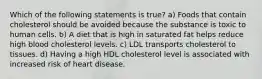 Which of the following statements is true? a) Foods that contain cholesterol should be avoided because the substance is toxic to human cells. b) A diet that is high in saturated fat helps reduce high blood cholesterol levels. c) LDL transports cholesterol to tissues. d) Having a high HDL cholesterol level is associated with increased risk of heart disease.