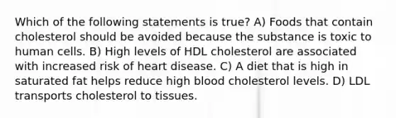 Which of the following statements is true? A) Foods that contain cholesterol should be avoided because the substance is toxic to human cells. B) High levels of HDL cholesterol are associated with increased risk of heart disease. C) A diet that is high in saturated fat helps reduce high blood cholesterol levels. D) LDL transports cholesterol to tissues.