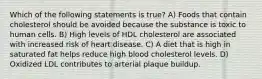 Which of the following statements is true? A) Foods that contain cholesterol should be avoided because the substance is toxic to human cells. B) High levels of HDL cholesterol are associated with increased risk of heart disease. C) A diet that is high in saturated fat helps reduce high blood cholesterol levels. D) Oxidized LDL contributes to arterial plaque buildup.