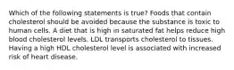 Which of the following statements is true? Foods that contain cholesterol should be avoided because the substance is toxic to human cells. A diet that is high in saturated fat helps reduce high blood cholesterol levels. LDL transports cholesterol to tissues. Having a high HDL cholesterol level is associated with increased risk of heart disease.