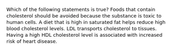 Which of the following statements is true? Foods that contain cholesterol should be avoided because the substance is toxic to human cells. A diet that is high in saturated fat helps reduce high blood cholesterol levels. LDL transports cholesterol to tissues. Having a high HDL cholesterol level is associated with increased risk of heart disease.